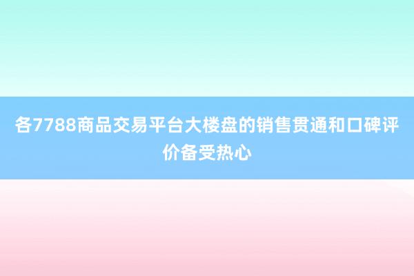 各7788商品交易平台大楼盘的销售贯通和口碑评价备受热心