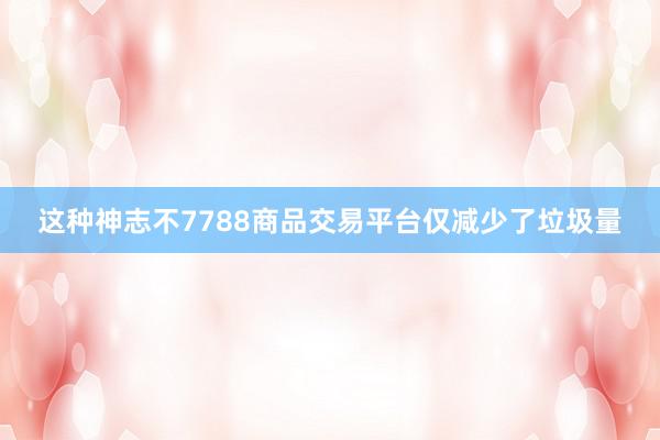 这种神志不7788商品交易平台仅减少了垃圾量
